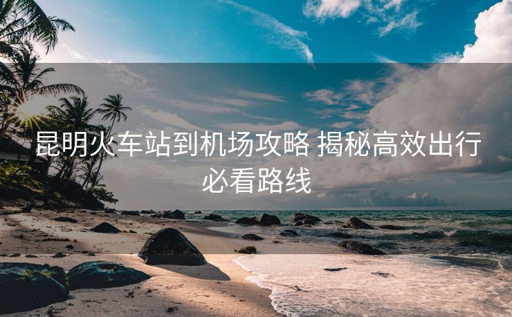 昆明火車(chē)站到機(jī)場(chǎng)攻略 揭秘高效出行必看路線