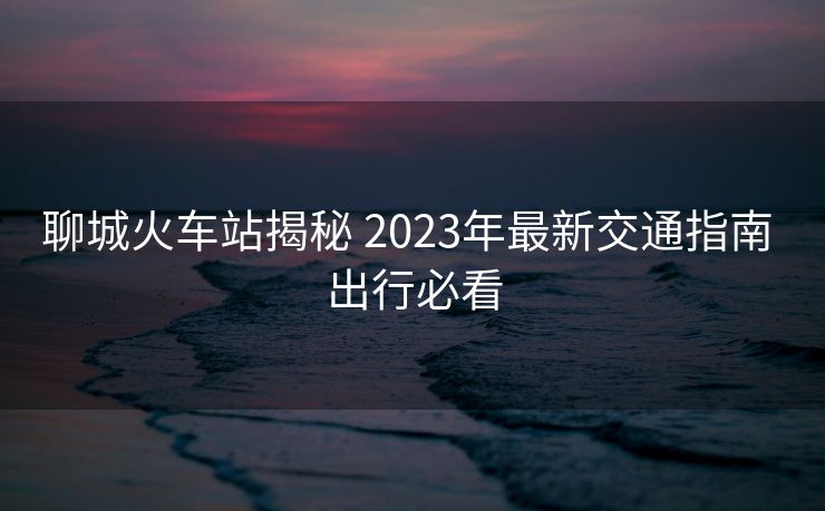 聊城火車(chē)站揭秘 2023年最新交通指南 出行必看 聊城火車(chē)站揭秘 2023年最新交通指南 出行必看