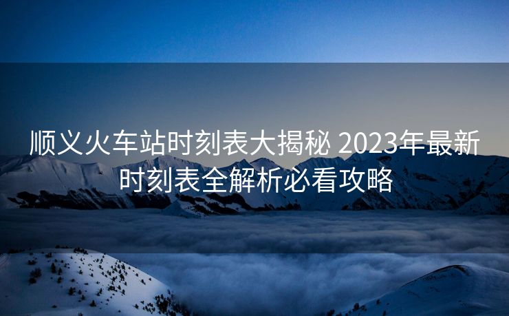 順義火車站時刻表大揭秘 2023年最新時刻表全解析必看攻略