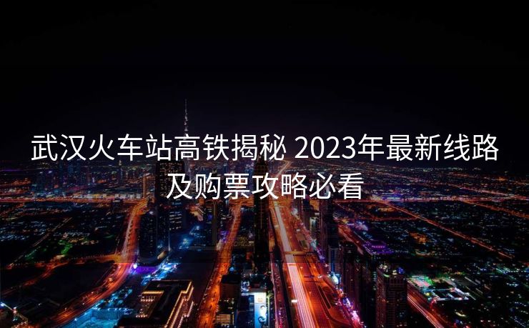 武漢火車站高鐵揭秘 2023年最新線路及購(gòu)票攻略必看