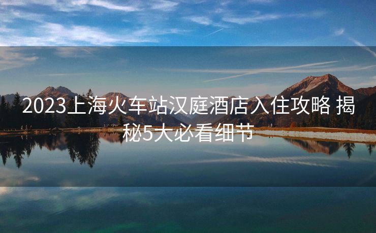 2023上?；疖囌緷h庭酒店入住攻略 揭秘5大必看細(xì)節(jié)