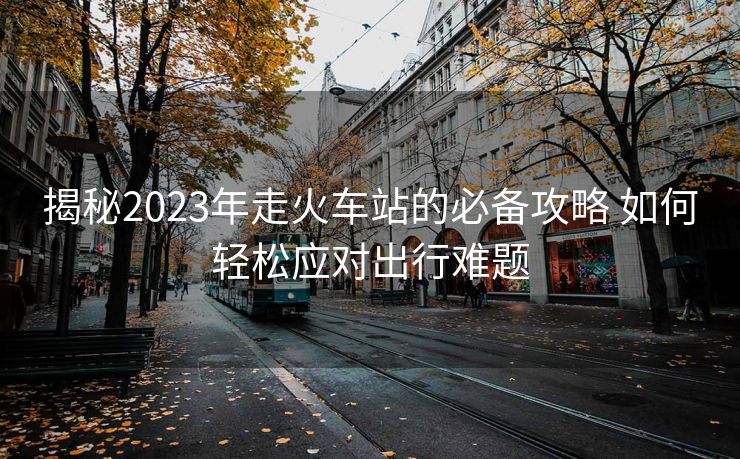 揭秘2023年走火車站的必備攻略 如何輕松應(yīng)對(duì)出行難題