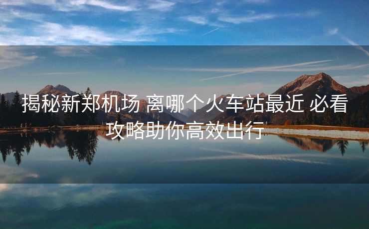 揭秘新鄭機(jī)場(chǎng) 離哪個(gè)火車站最近 必看攻略助你高效出行