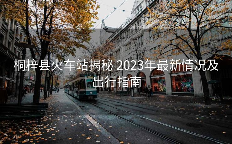 桐梓縣火車站揭秘 2023年最新情況及出行指南 桐梓縣火車站揭秘 2023年最新情況及出行指南