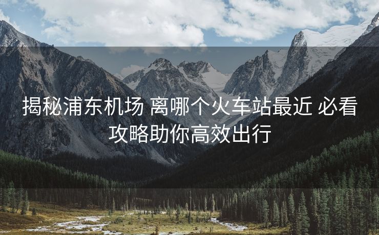 揭秘浦東機(jī)場(chǎng) 離哪個(gè)火車(chē)站最近 必看攻略助你高效出行