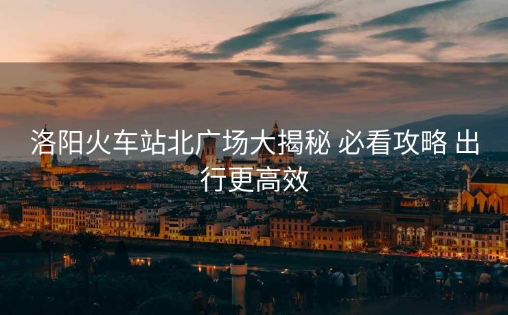 洛陽(yáng)火車(chē)站北廣場(chǎng)大揭秘 必看攻略 出行更高效