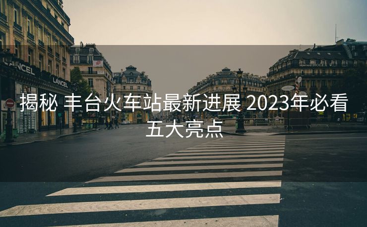 揭秘 豐臺火車站最新進(jìn)展 2023年必看五大亮點(diǎn)