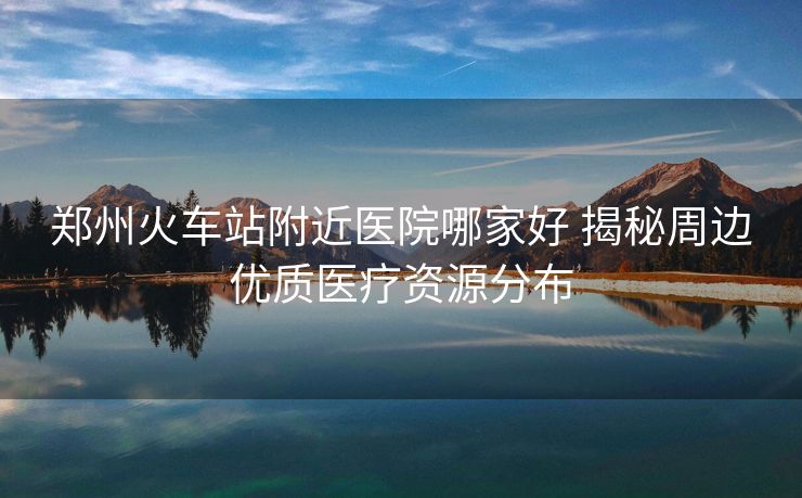 鄭州火車站附近醫(yī)院哪家好 揭秘周邊優(yōu)質醫(yī)療資源分布