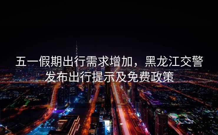 五一假期出行需求增加，黑龍江交警發(fā)布出行提示及免費(fèi)政策