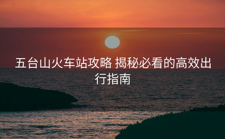 五臺(tái)山火車站攻略 揭秘必看的高效出行指南 五臺(tái)山火車站攻略 揭秘必看的高效出行指南