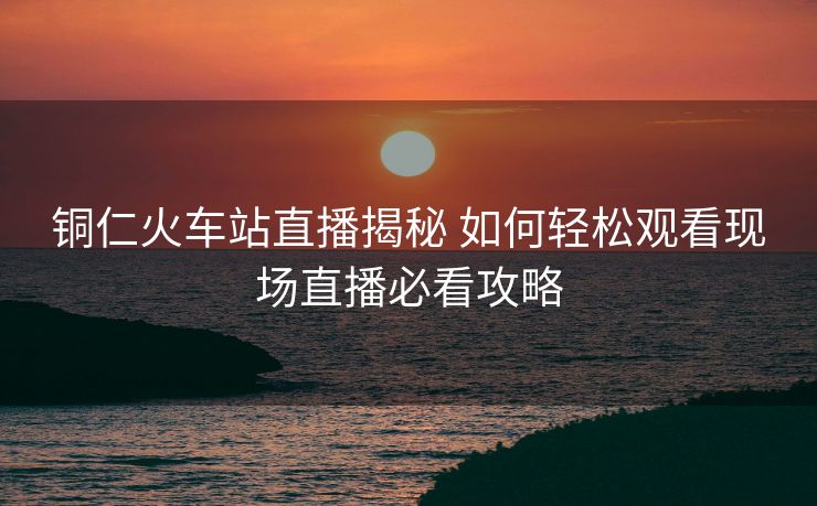 銅仁火車站直播揭秘 如何輕松觀看現(xiàn)場(chǎng)直播必看攻略