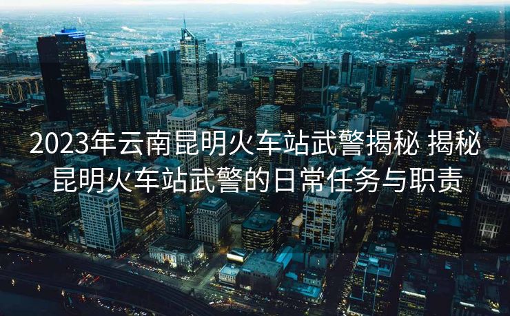 2023年云南昆明火車站武警揭秘 揭秘昆明火車站武警的日常任務與職責