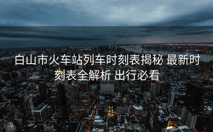 白山市火車站列車時(shí)刻表揭秘 最新時(shí)刻表全解析 出行必看