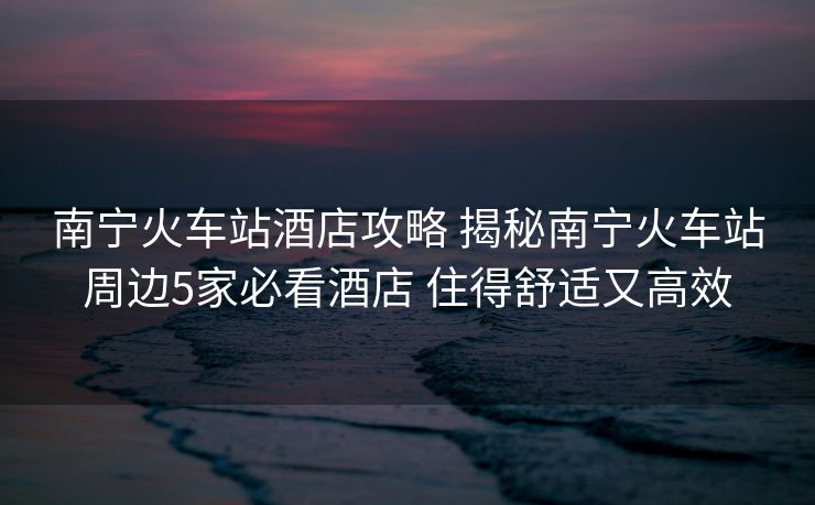 南寧火車站酒店攻略 揭秘南寧火車站周邊5家必看酒店 住得舒適又高效