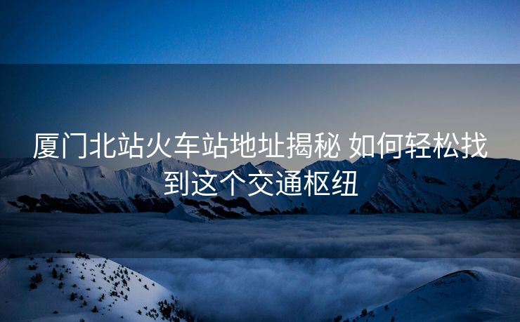 廈門北站火車站地址揭秘 如何輕松找到這個(gè)交通樞紐 廈門北站火車站地址揭秘 如何輕松找到這個(gè)交通樞紐