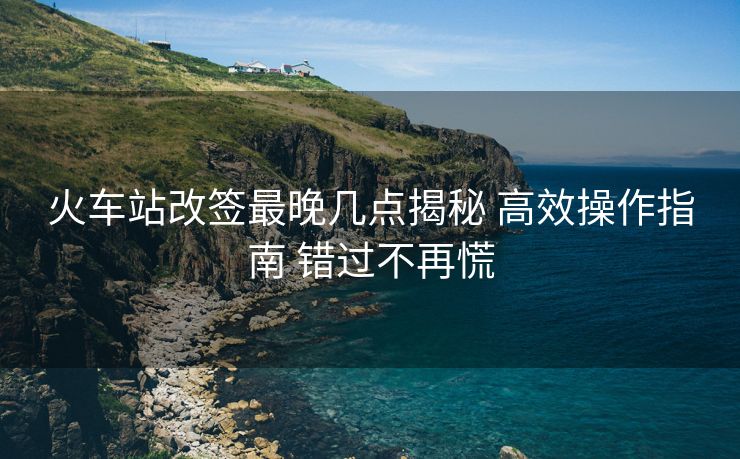 火車站改簽最晚幾點揭秘 高效操作指南 錯過不再慌