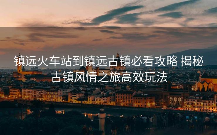 鎮(zhèn)遠(yuǎn)火車(chē)站到鎮(zhèn)遠(yuǎn)古鎮(zhèn)必看攻略 揭秘古鎮(zhèn)風(fēng)情之旅高效玩法
