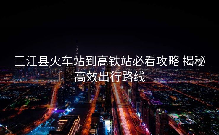 三江縣火車站到高鐵站必看攻略 揭秘高效出行路線