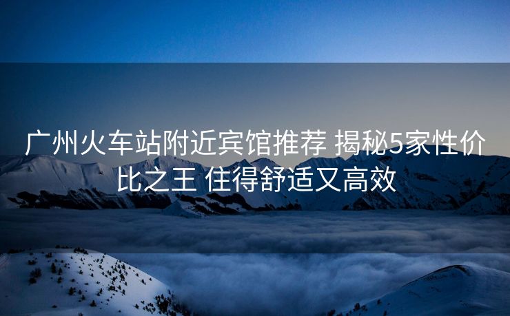 廣州火車站附近賓館推薦 揭秘5家性價比之王 住得舒適又高效