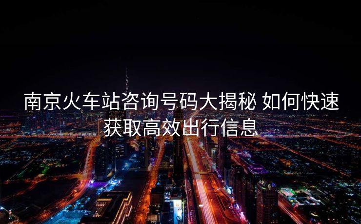 南京火車站咨詢號(hào)碼大揭秘 如何快速獲取高效出行信息