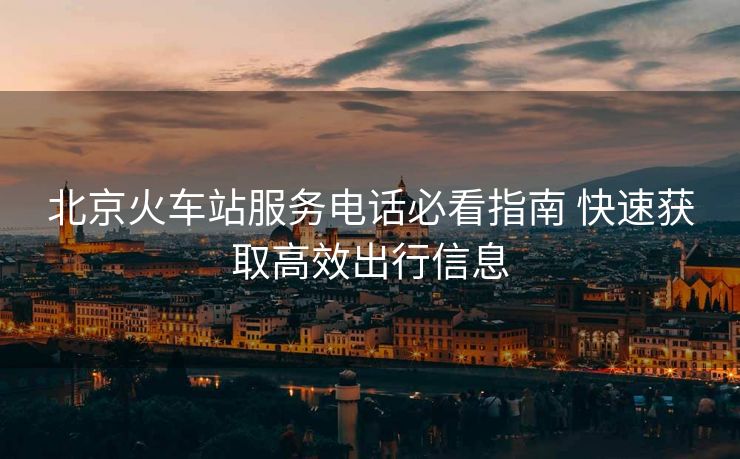 北京火車站服務電話必看指南 快速獲取高效出行信息