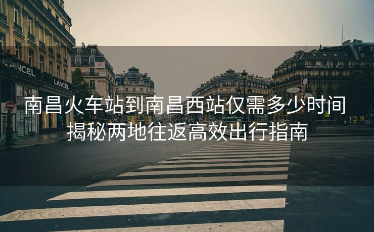 南昌火車站到南昌西站僅需多少時間 揭秘兩地往返高效出行指南 南昌火車站到南昌西站僅需多少時間 揭秘兩地往返高效出行指南