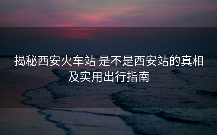 揭秘西安火車站 是不是西安站的真相及實用出行指南