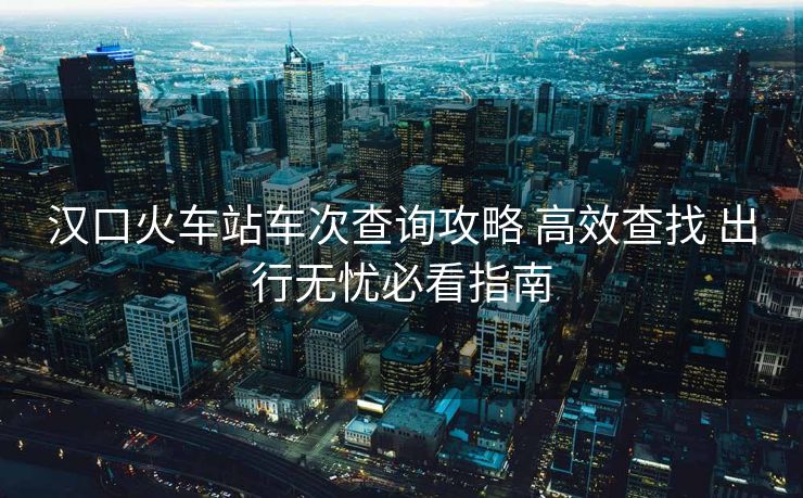 漢口火車(chē)站車(chē)次查詢(xún)攻略 高效查找 出行無(wú)憂(yōu)必看指南