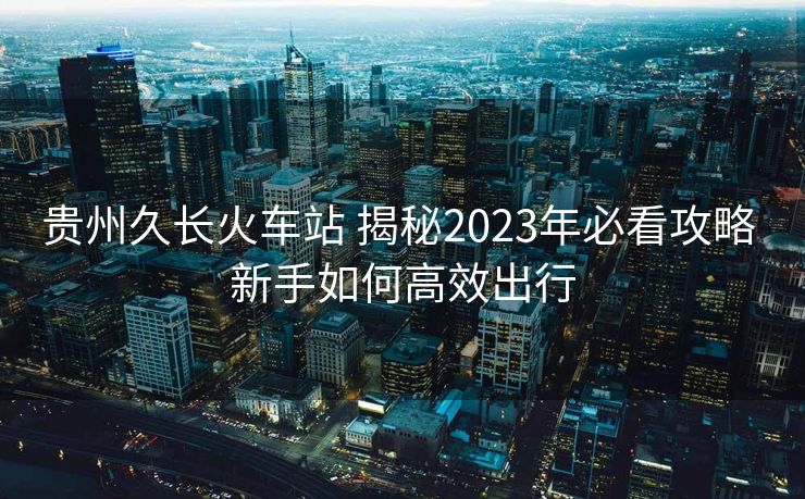 貴州久長(zhǎng)火車(chē)站 揭秘2023年必看攻略 新手如何高效出行