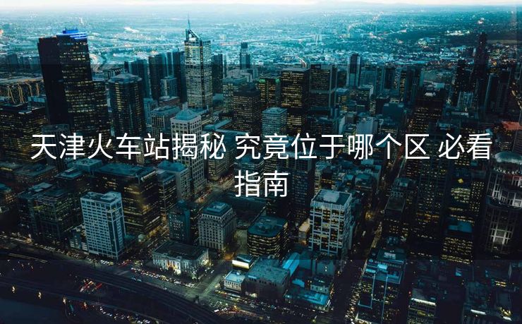 天津火車站揭秘 究竟位于哪個區(qū) 必看指南 天津火車站揭秘 究竟位于哪個區(qū) 必看指南