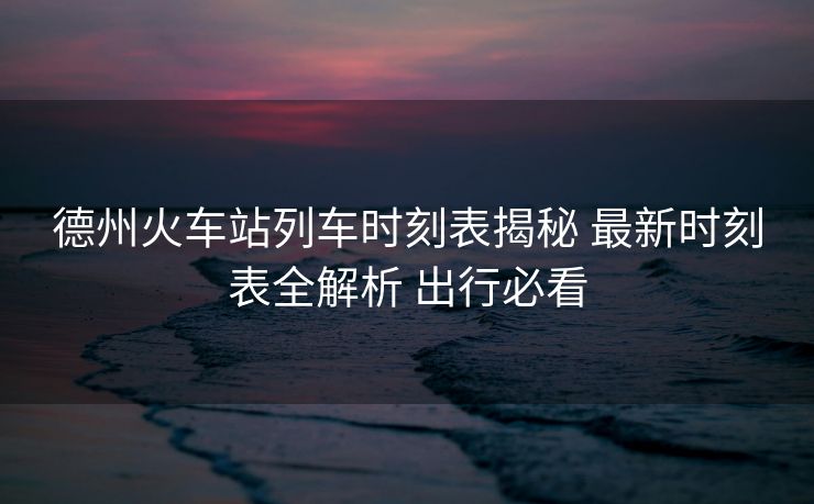 德州火車站列車時(shí)刻表揭秘 最新時(shí)刻表全解析 出行必看