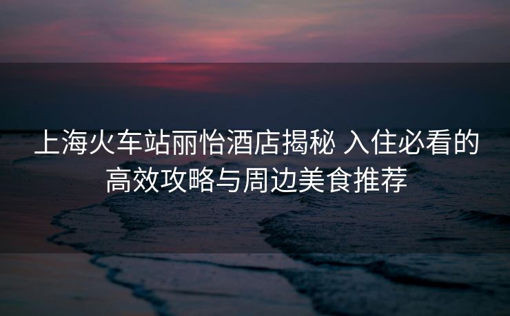 上?;疖囌钧愨频杲颐?入住必看的高效攻略與周邊美食推薦 上海火車站麗怡酒店揭秘 入住必看的高效攻略與周邊美食推薦