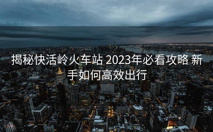 揭秘快活嶺火車站 2023年必看攻略 新手如何高效出行