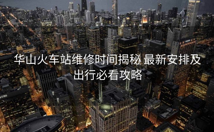 華山火車(chē)站維修時(shí)間揭秘 最新安排及出行必看攻略