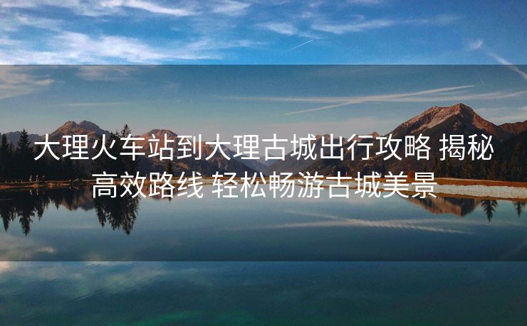 大理火車(chē)站到大理古城出行攻略 揭秘高效路線 輕松暢游古城美景