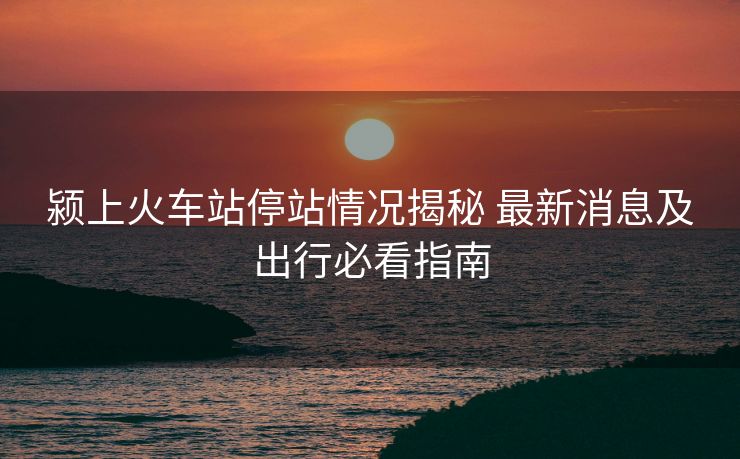 潁上火車站停站情況揭秘 最新消息及出行必看指南
