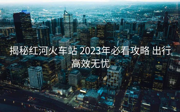 揭秘紅河火車站 2023年必看攻略 出行高效無憂
