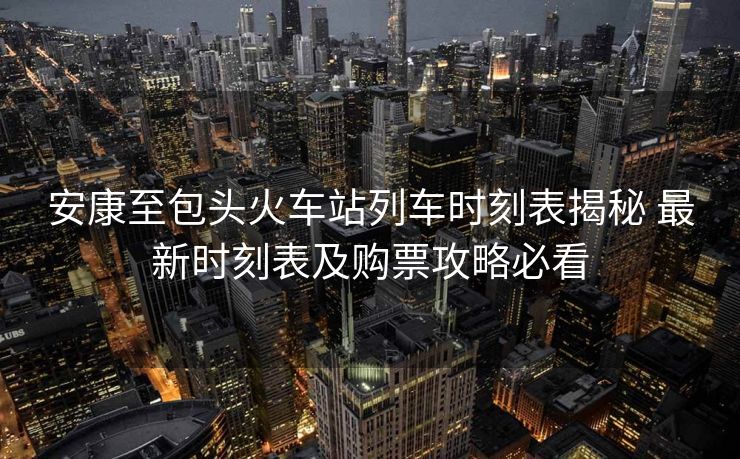 安康至包頭火車站列車時(shí)刻表揭秘 最新時(shí)刻表及購票攻略必看