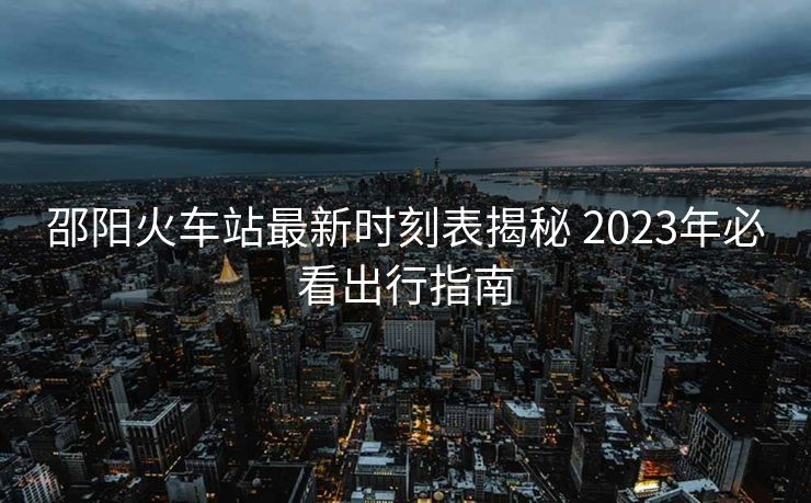 邵陽火車站最新時(shí)刻表揭秘 2023年必看出行指南