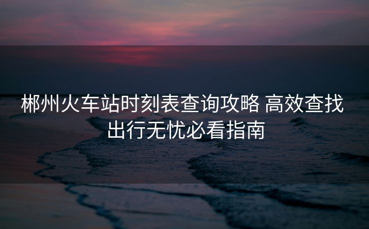 郴州火車站時(shí)刻表查詢攻略 高效查找 出行無(wú)憂必看指南