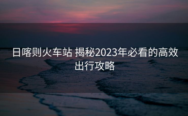 日喀則火車站 揭秘2023年必看的高效出行攻略
