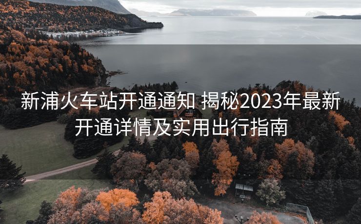 新浦火車站開通通知 揭秘2023年最新開通詳情及實用出行指南