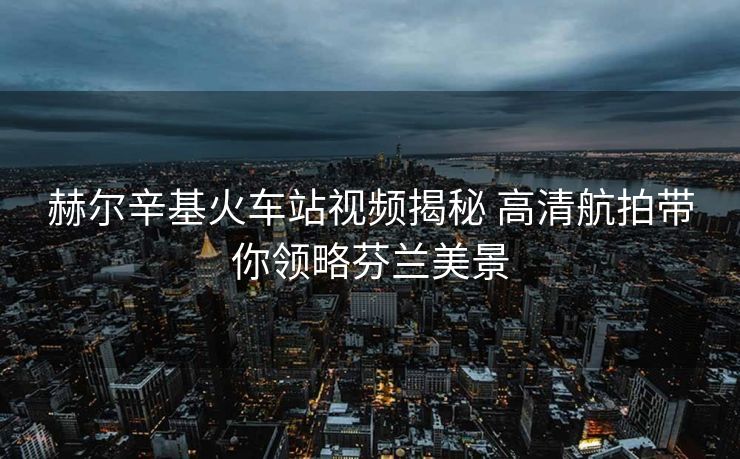 赫爾辛基火車站視頻揭秘 高清航拍帶你領(lǐng)略芬蘭美景