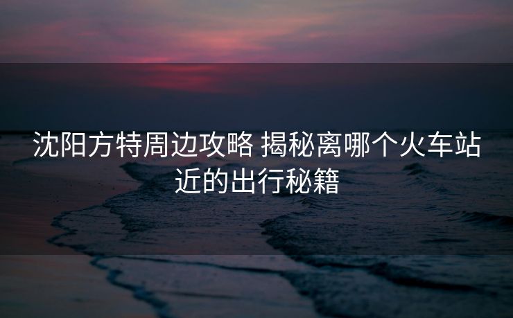 沈陽(yáng)方特周邊攻略 揭秘離哪個(gè)火車站近的出行秘籍