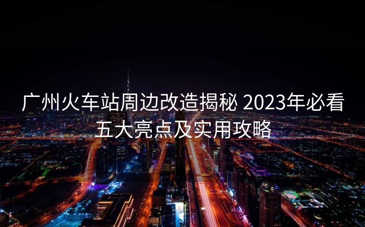 廣州火車站周邊改造揭秘 2023年必看五大亮點(diǎn)及實(shí)用攻略