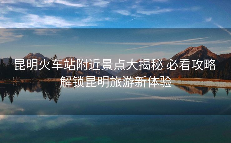 昆明火車(chē)站附近景點(diǎn)大揭秘 必看攻略 解鎖昆明旅游新體驗(yàn)