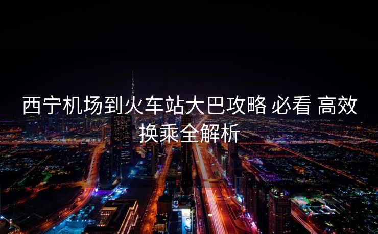 西寧機(jī)場到火車站大巴攻略 必看 高效換乘全解析