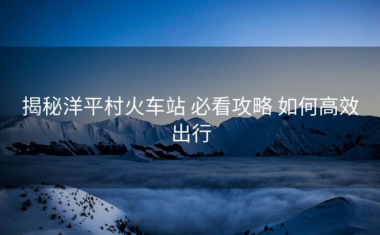 揭秘洋平村火車(chē)站 必看攻略 如何高效出行