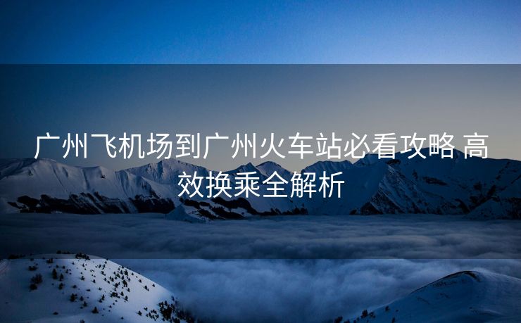 廣州飛機(jī)場(chǎng)到廣州火車(chē)站必看攻略 高效換乘全解析