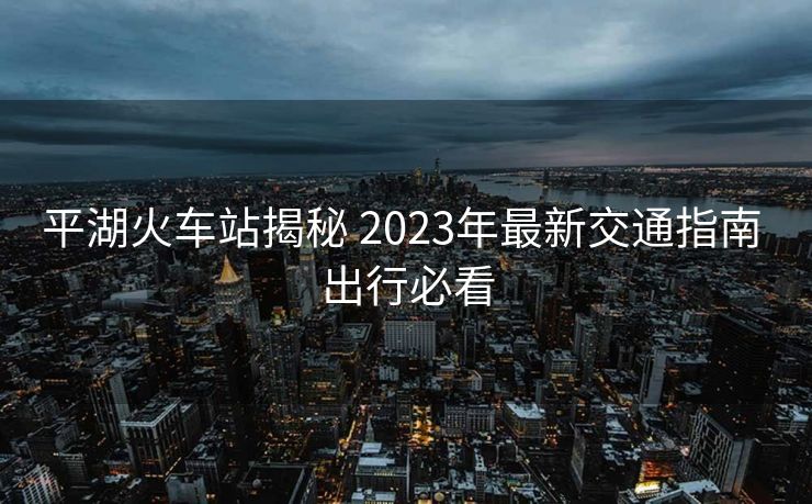 平湖火車站揭秘 2023年最新交通指南 出行必看